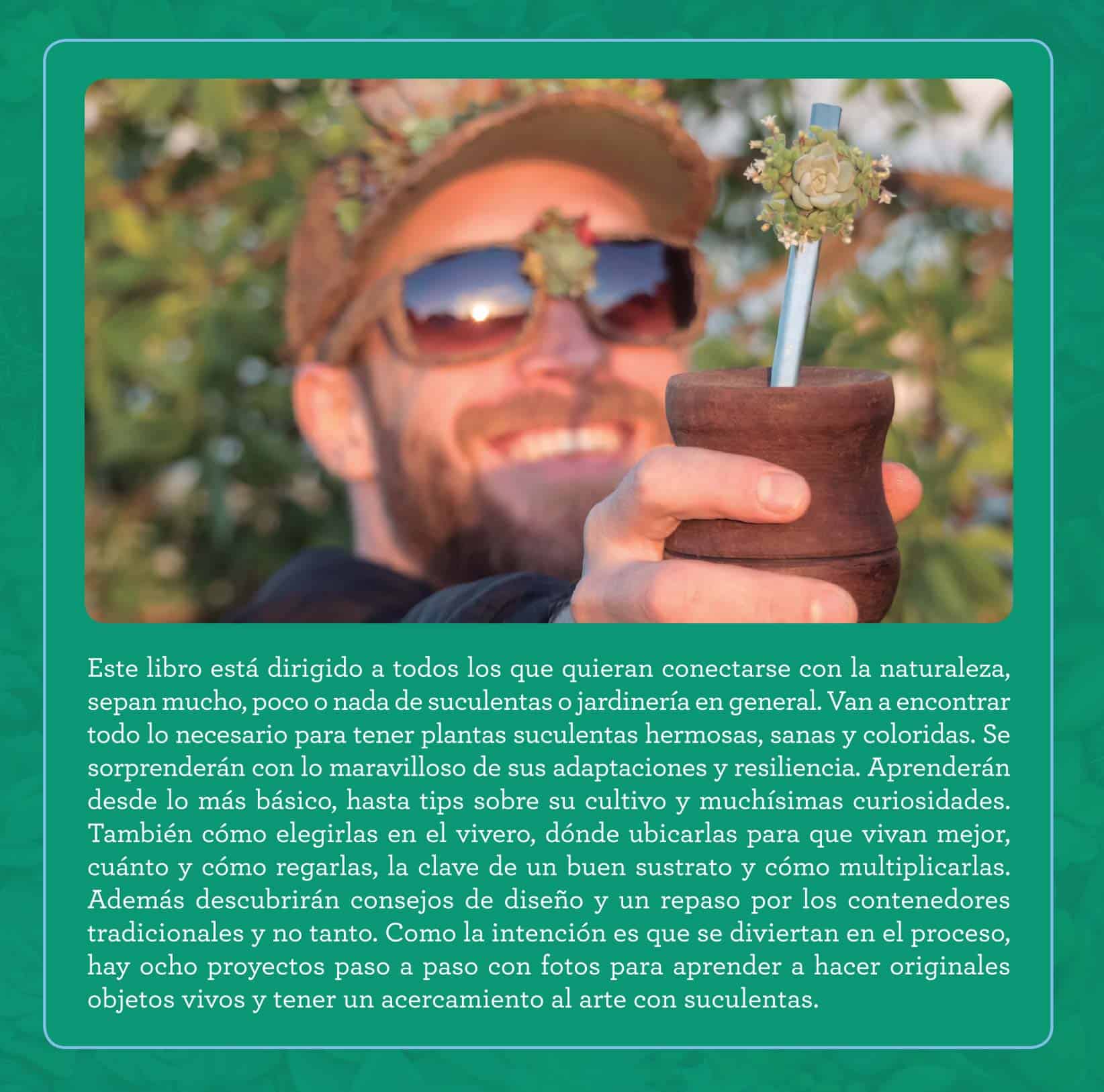 Este libro está dirigido a todos los que quieran conectarse con la naturaleza, sepan mucho, poco o nada de suculentas o jardinería en general. Van a encontrar todo lo necesario para tener plantas suculentas hermosas, sanas y coloridas. Se sorprenderán con lo maravilloso de sus adaptaciones y resiliencia. Aprenderán desde lo más básico, hasta tips sobre su cultivo y muchísimas curiosidades. También cómo elegirlas en el vivero, dónde ubicarlas para que vivan mejor, cuánto y cómo regarlas, la clave de un buen sustrato y cómo multiplicarlas. Además descubrirán consejos de diseño y un repaso por los contenedores tradicionales y no tanto. Como la intención es que se diviertan en el proceso, hay ocho proyectos paso a paso con fotos para aprender a hacer originales objetos vivos y tener un acercamiento al arte con suculentas.